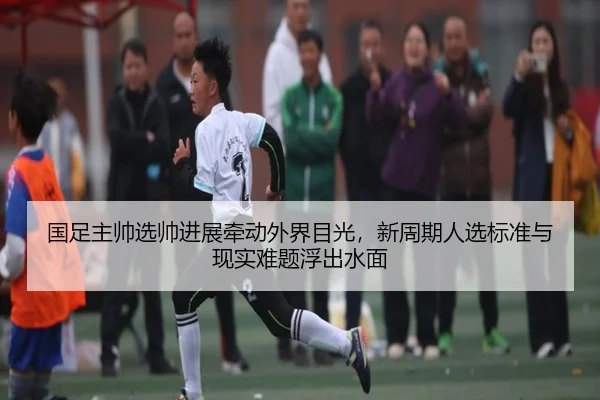 国足主帅选帅进展牵动外界目光，新周期人选标准与现实难题浮出水面